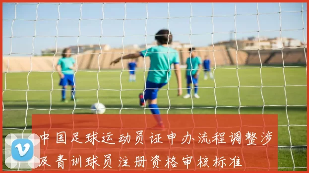 中国足球运动员证申办流程调整涉及青训球员注册资格审核标准