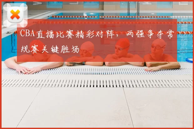 CBA直播比赛精彩对阵，两强争夺常规赛关键胜场