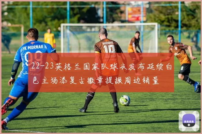 22-23英格兰国家队球衣发布延续白色主场添复古徽章提振周边销量