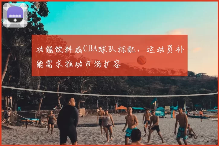 功能饮料成CBA球队标配，运动员补能需求推动市场扩容