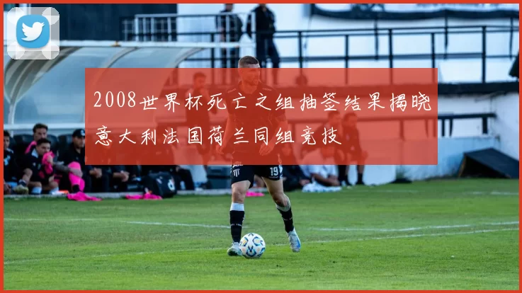 2008世界杯死亡之组抽签结果揭晓意大利法国荷兰同组竞技