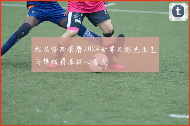 维尼修斯荣膺2024世界足球先生皇马锋线再添核心看点