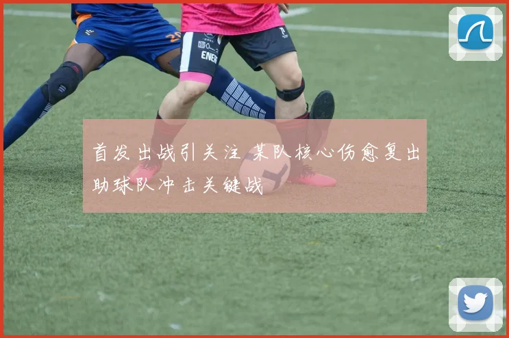 首发出战引关注 某队核心伤愈复出助球队冲击关键战