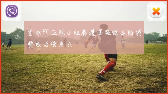 首尔FC亚冠小组赛遭遇强敌后防调整成后续看点