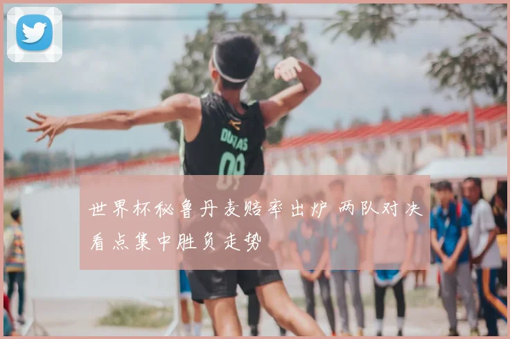 世界杯秘鲁丹麦赔率出炉 两队对决看点集中胜负走势