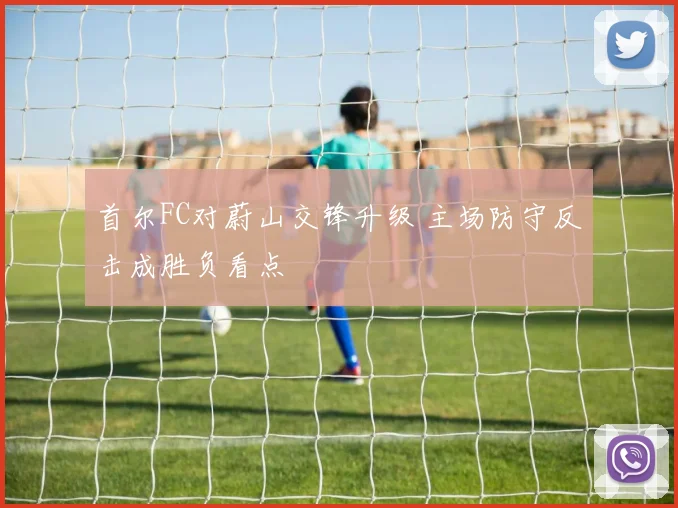 首尔FC对蔚山交锋升级 主场防守反击成胜负看点