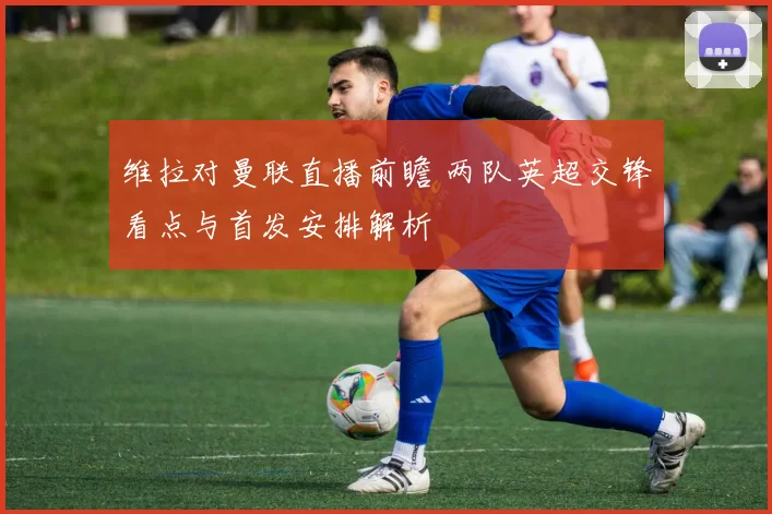 维拉对曼联直播前瞻 两队英超交锋看点与首发安排解析