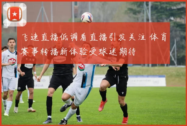 飞速直播低调看直播引发关注 体育赛事转播新体验受球迷期待