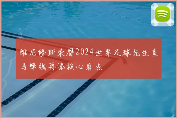 维尼修斯荣膺2024世界足球先生皇马锋线再添核心看点