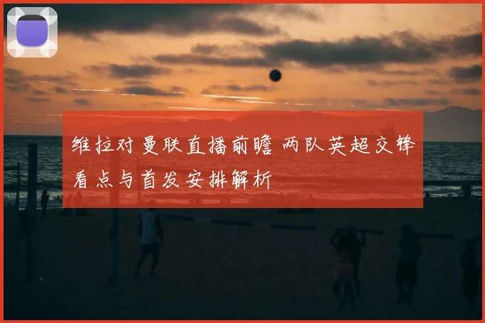 维拉对曼联直播前瞻 两队英超交锋看点与首发安排解析