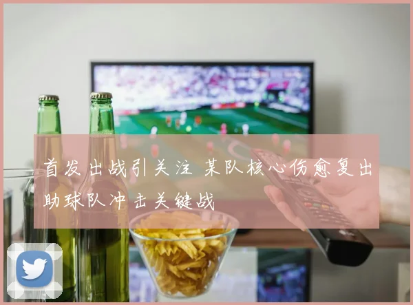 首发出战引关注 某队核心伤愈复出助球队冲击关键战